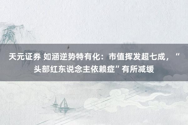 天元证券 如涵逆势特有化：市值挥发超七成，“头部红东说念主依赖症”有所减缓