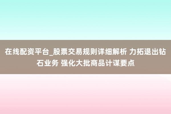 在线配资平台_股票交易规则详细解析 力拓退出钻石业务 强化大批商品计谋要点