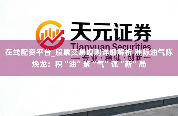 在线配资平台_股票交易规则详细解析 洲际油气陈焕龙：积“油”聚“气”谋“新”局