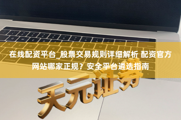 在线配资平台_股票交易规则详细解析 配资官方网站哪家正规？安全平台遴选指南