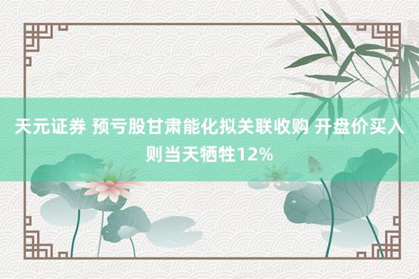 天元证券 预亏股甘肃能化拟关联收购 开盘价买入则当天牺牲12%