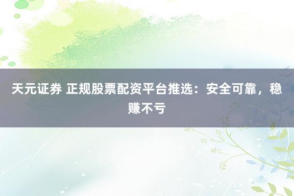 天元证券 正规股票配资平台推选：安全可靠，稳赚不亏